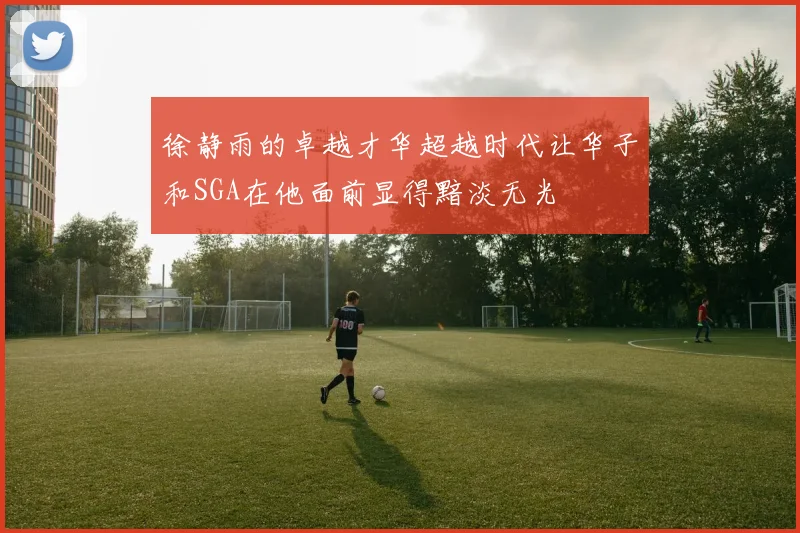 徐静雨的卓越才华超越时代让华子和SGA在他面前显得黯淡无光