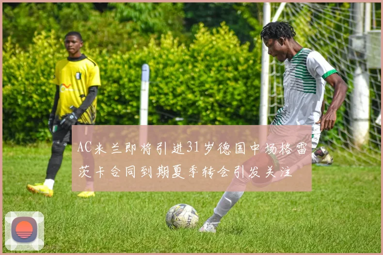 AC米兰即将引进31岁德国中场格雷茨卡合同到期夏季转会引发关注