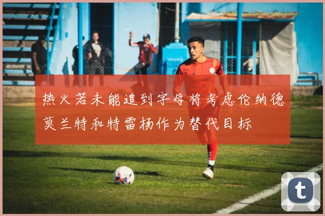 热火若未能追到字母将考虑伦纳德莫兰特和特雷杨作为替代目标