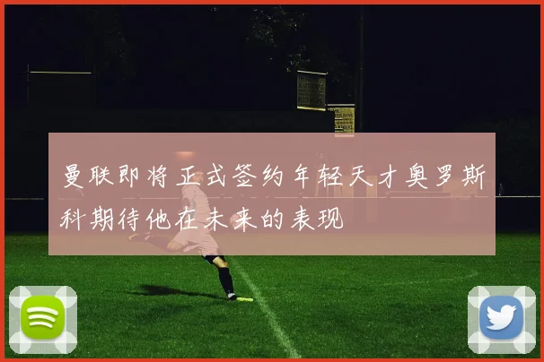 曼联即将正式签约年轻天才奥罗斯科期待他在未来的表现