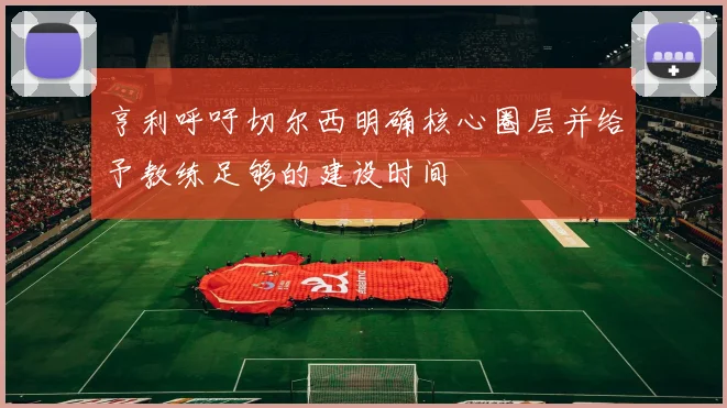 亨利呼吁切尔西明确核心圈层并给予教练足够的建设时间