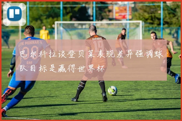 巴尔科拉谈登贝莱表现差异强调球队目标是赢得世界杯