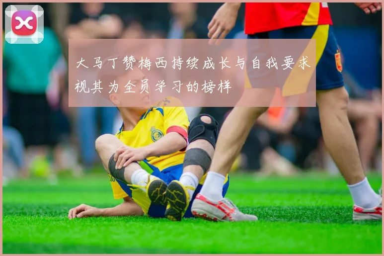 大马丁赞梅西持续成长与自我要求视其为全员学习的榜样