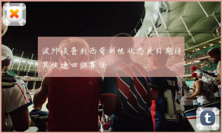 波帅谈普利西奇训练状态良好期待其快速回归赛场