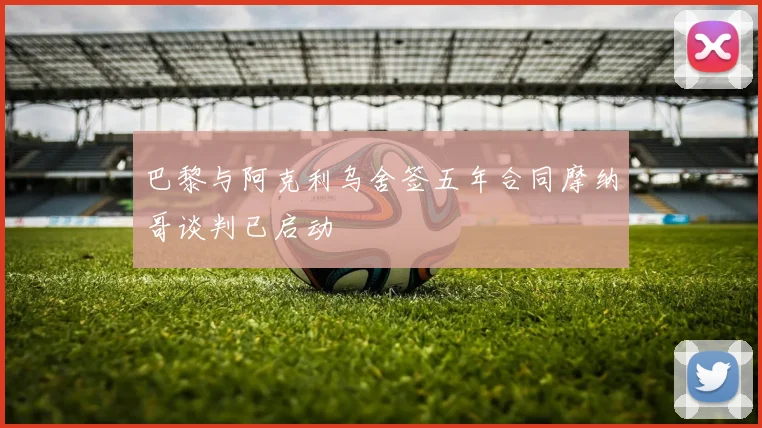 巴黎与阿克利乌舍签五年合同摩纳哥谈判已启动