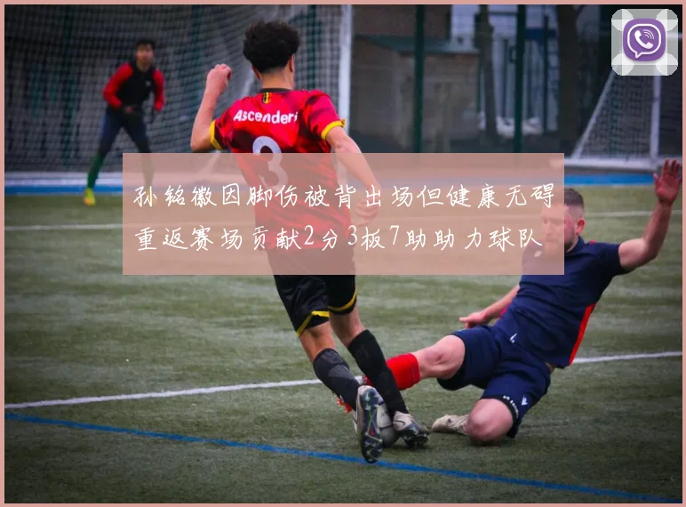 孙铭徽因脚伤被背出场但健康无碍重返赛场贡献2分3板7助助力球队